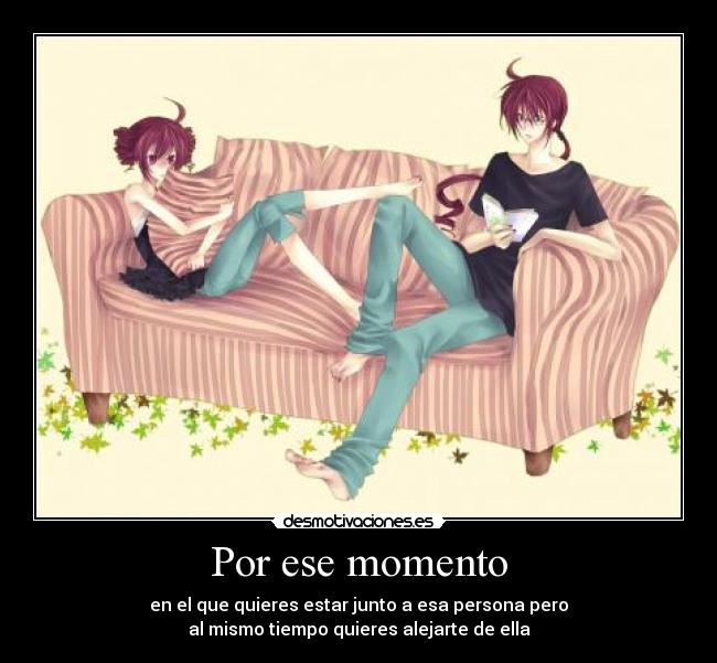 Por ese momento - en el que quieres estar junto a esa persona pero
al mismo tiempo quieres alejarte de ella
