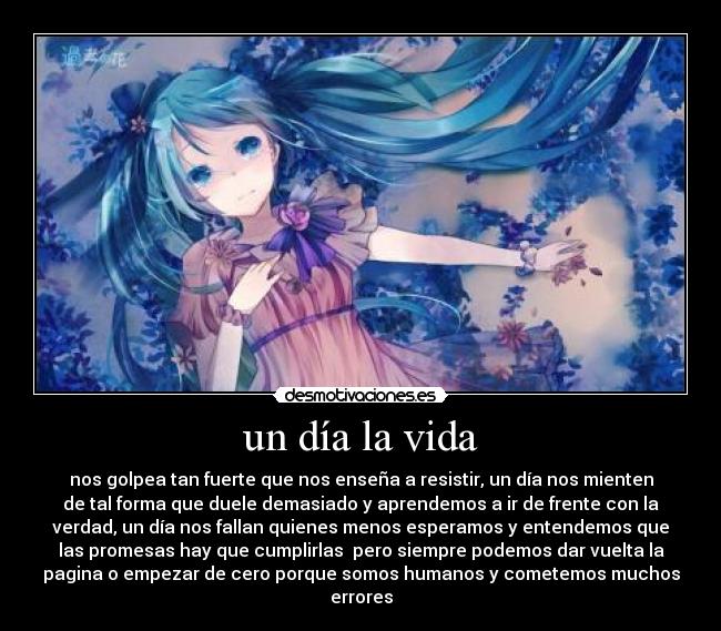 un día la vida - nos golpea tan fuerte que nos enseña a resistir, un día nos mienten
de tal forma que duele demasiado y aprendemos a ir de frente con la
verdad, un día nos fallan quienes menos esperamos y entendemos que
las promesas hay que cumplirlas pero siempre podemos dar vuelta la
pagina o empezar de cero porque somos humanos y cometemos muchos
errores