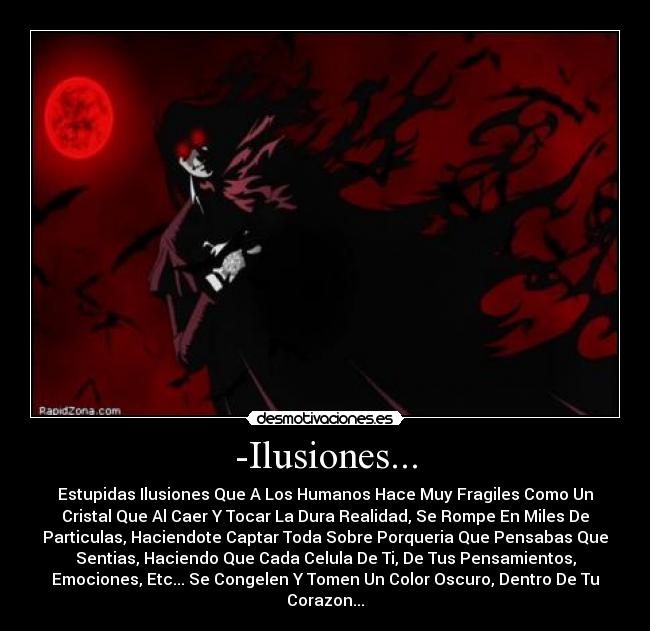 -Ilusiones... - Estupidas Ilusiones Que A Los Humanos Hace Muy Fragiles Como Un
Cristal Que Al Caer Y Tocar La Dura Realidad, Se Rompe En Miles De
Particulas, Haciendote Captar Toda Sobre Porqueria Que Pensabas Que
Sentias, Haciendo Que Cada Celula De Ti, De Tus Pensamientos,
Emociones, Etc... Se Congelen Y Tomen Un Color Oscuro, Dentro De Tu
Corazon...