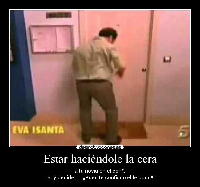 Estar haciéndole la cera - a tu novia en el coñ*.
Tirar y decirle: ´´ ¡¡¡Pues te confisco el felpudo!!! ``