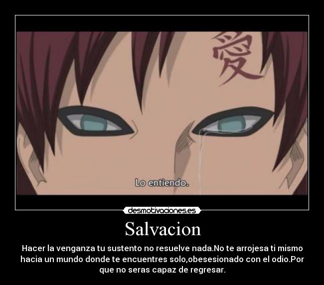 Salvacion - Hacer la venganza tu sustento no resuelve nada.No te arrojesa ti mismo
hacia un mundo donde te encuentres solo,obesesionado con el odio.Por
que no seras capaz de regresar.