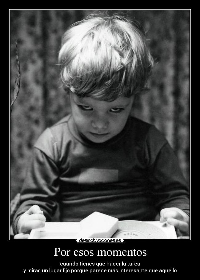 Por esos momentos - cuando tienes que hacer la tarea
y miras un lugar fijo porque parece más interesante que aquello