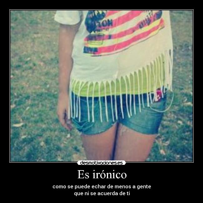 Es irónico - como se puede echar de menos a gente
que ni se acuerda de ti