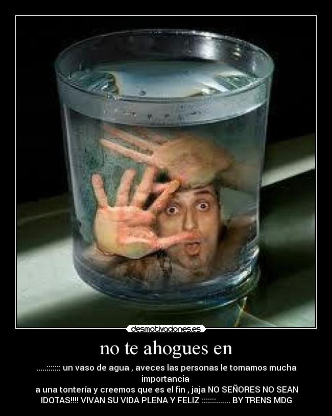 no te ahogues en - .....::::::: un vaso de agua , aveces las personas le tomamos mucha
importancia 
a una tontería y creemos que es el fin , jaja NO SEÑORES NO SEAN
IDOTAS!!!! VIVAN SU VIDA PLENA Y FELIZ :::::::....... BY TRENS MDG