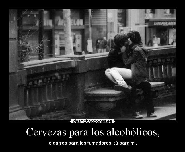 Cervezas para los alcohólicos, - cigarros para los fumadores, tú para mi.