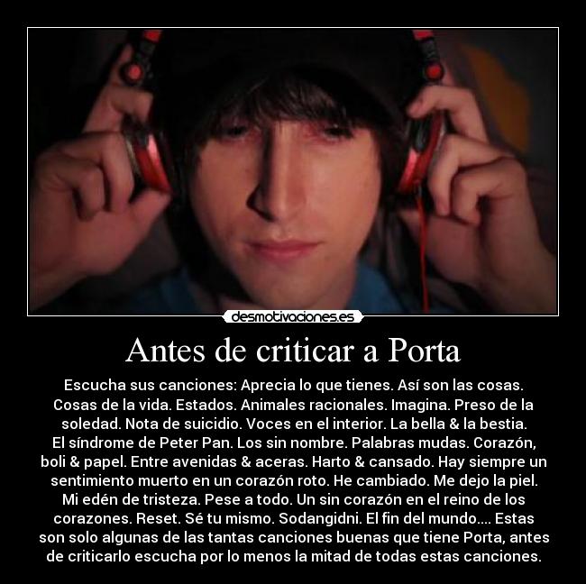 Antes de criticar a Porta - Escucha sus canciones: Aprecia lo que tienes. Así son las cosas.
Cosas de la vida. Estados. Animales racionales. Imagina. Preso de la
soledad. Nota de suicidio. Voces en el interior. La bella & la bestia.
El síndrome de Peter Pan. Los sin nombre. Palabras mudas. Corazón,
boli & papel. Entre avenidas & aceras. Harto & cansado. Hay siempre un
sentimiento muerto en un corazón roto. He cambiado. Me dejo la piel.
Mi edén de tristeza. Pese a todo. Un sin corazón en el reino de los
corazones. Reset. Sé tu mismo. Sodangidni. El fin del mundo.... Estas
son solo algunas de las tantas canciones buenas que tiene Porta, antes
de criticarlo escucha por lo menos la mitad de todas estas canciones.