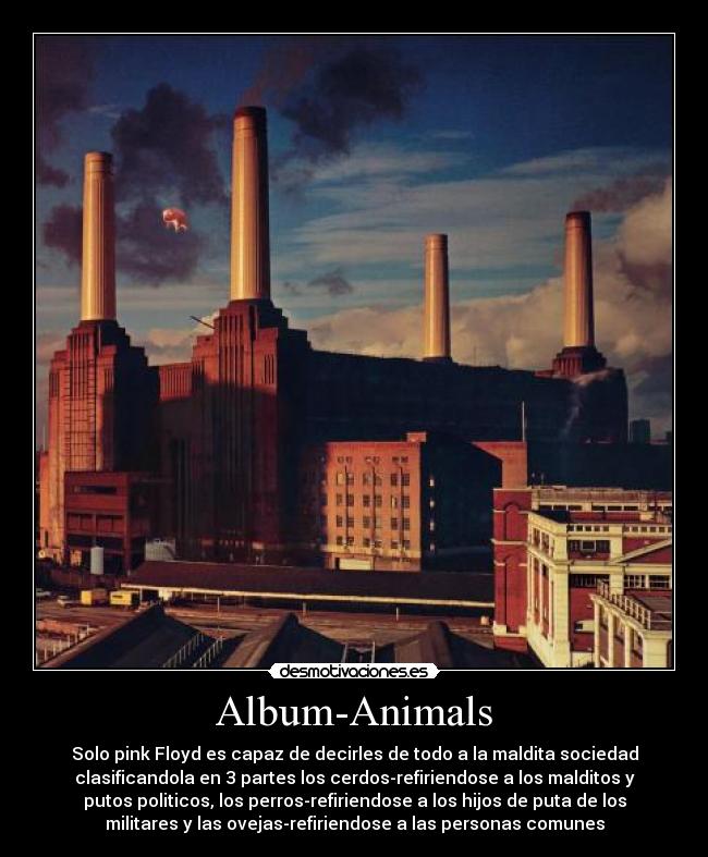 Album-Animals - Solo pink Floyd es capaz de decirles de todo a la maldita sociedad
clasificandola en 3 partes los cerdos-refiriendose a los malditos y
putos politicos, los perros-refiriendose a los hijos de puta de los
militares y las ovejas-refiriendose a las personas comunes