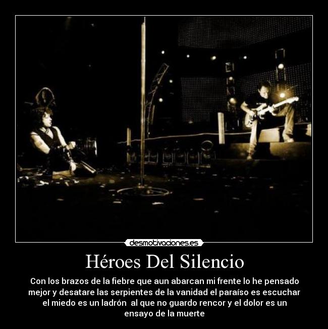 Héroes Del Silencio - Con los brazos de la fiebre que aun abarcan mi frente lo he pensado
mejor y desatare las serpientes de la vanidad el paraíso es escuchar
el miedo es un ladrón  al que no guardo rencor y el dolor es un
ensayo de la muerte