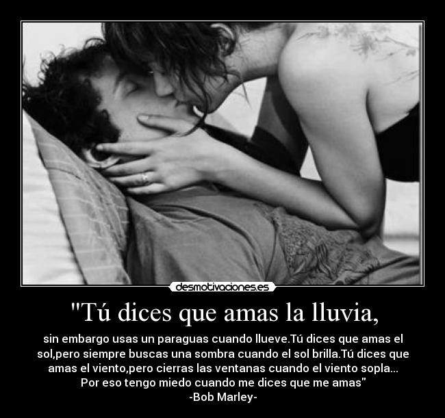 Tú dices que amas la lluvia, - sin embargo usas un paraguas cuando llueve.Tú dices que amas el
sol,pero siempre buscas una sombra cuando el sol brilla.Tú dices que
amas el viento,pero cierras las ventanas cuando el viento sopla...
Por eso tengo miedo cuando me dices que me amas
-Bob Marley-