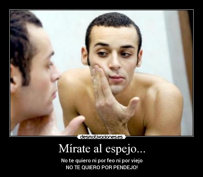Mírate al espejo... - No te quiero ni por feo ni por viejo
NO TE QUIERO POR PENDEJO!
