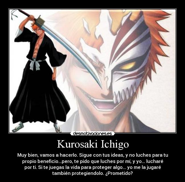 Kurosaki Ichigo - Muy bien, vamos a hacerlo. Sigue con tus ideas, y no luches para tu
propio beneficio...pero, te pido que luches por mí, y yo... lucharé
por ti. Si te juegas la vida para proteger algo... yo me la jugaré
también protegiendolo. ¿Prometido?