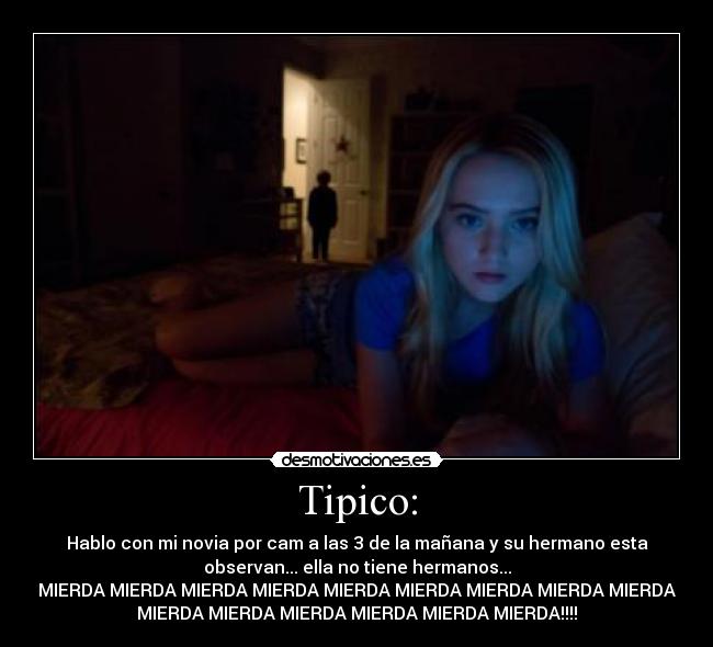 Tipico: - Hablo con mi novia por cam a las 3 de la mañana y su hermano esta
observan... ella no tiene hermanos...
MIERDA MIERDA MIERDA MIERDA MIERDA MIERDA MIERDA MIERDA MIERDA
MIERDA MIERDA MIERDA MIERDA MIERDA MIERDA!!!!