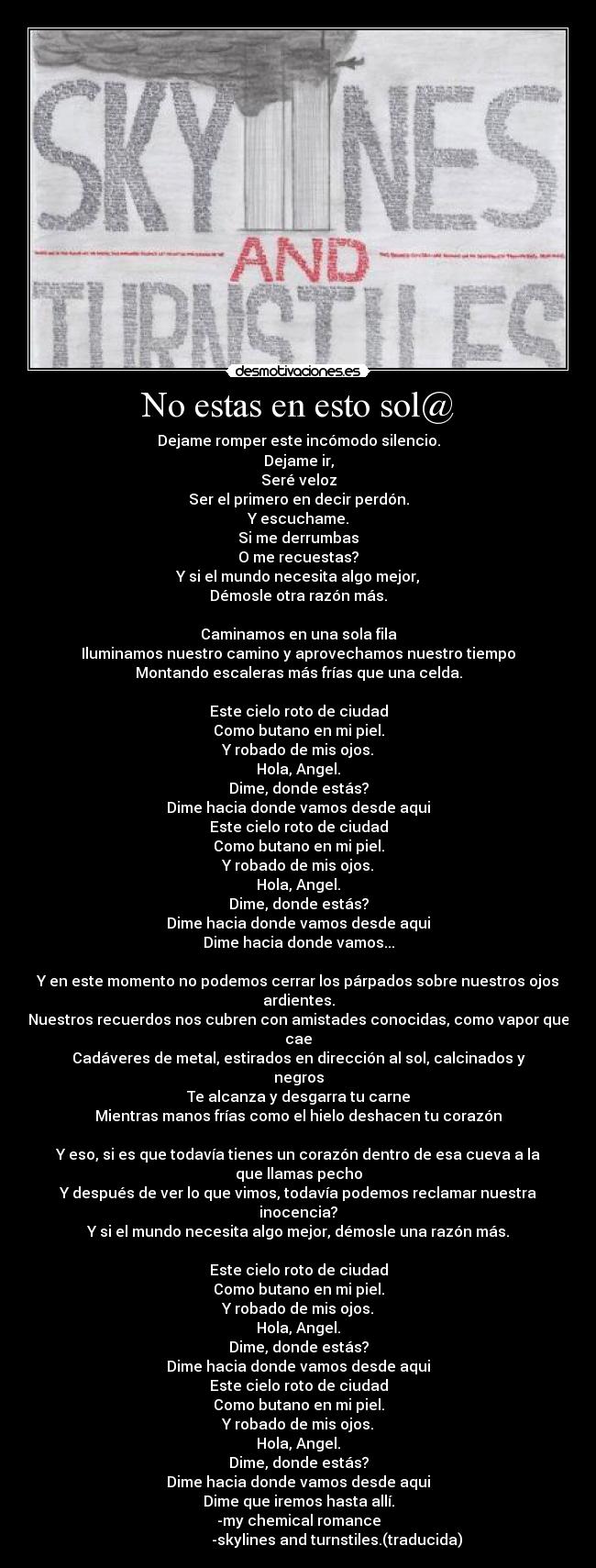 No estas en esto sol@ - Dejame romper este incómodo silencio.
Dejame ir,
Seré veloz
Ser el primero en decir perdón.
Y escuchame.
Si me derrumbas
O me recuestas?
Y si el mundo necesita algo mejor,
Démosle otra razón más.
Caminamos en una sola fila
Iluminamos nuestro camino y aprovechamos nuestro tiempo
Montando escaleras más frías que una celda.
Este cielo roto de ciudad
Como butano en mi piel.
Y robado de mis ojos.
Hola, Angel.
Dime, donde estás?
Dime hacia donde vamos desde aqui
Este cielo roto de ciudad
Como butano en mi piel.
Y robado de mis ojos.
Hola, Angel.
Dime, donde estás?
Dime hacia donde vamos desde aqui
Dime hacia donde vamos...
Y en este momento no podemos cerrar los párpados sobre nuestros ojos ardientes.
Nuestros recuerdos nos cubren con amistades conocidas, como vapor que cae
Cadáveres de metal, estirados en dirección al sol, calcinados y negros
Te alcanza y desgarra tu carne
Mientras manos frías como el hielo deshacen tu corazón
Y eso, si es que todavía tienes un corazón dentro de esa cueva a la que llamas pecho
Y después de ver lo que vimos, todavía podemos reclamar nuestra inocencia?
Y si el mundo necesita algo mejor, démosle una razón más.
Este cielo roto de ciudad
Como butano en mi piel.
Y robado de mis ojos.
Hola, Angel.
Dime, donde estás?
Dime hacia donde vamos desde aqui
Este cielo roto de ciudad
Como butano en mi piel.
Y robado de mis ojos.
Hola, Angel.
Dime, donde estás?
Dime hacia donde vamos desde aqui
Dime que iremos hasta allí.
-my chemical romance
-skylines and turnstiles.(traducida)