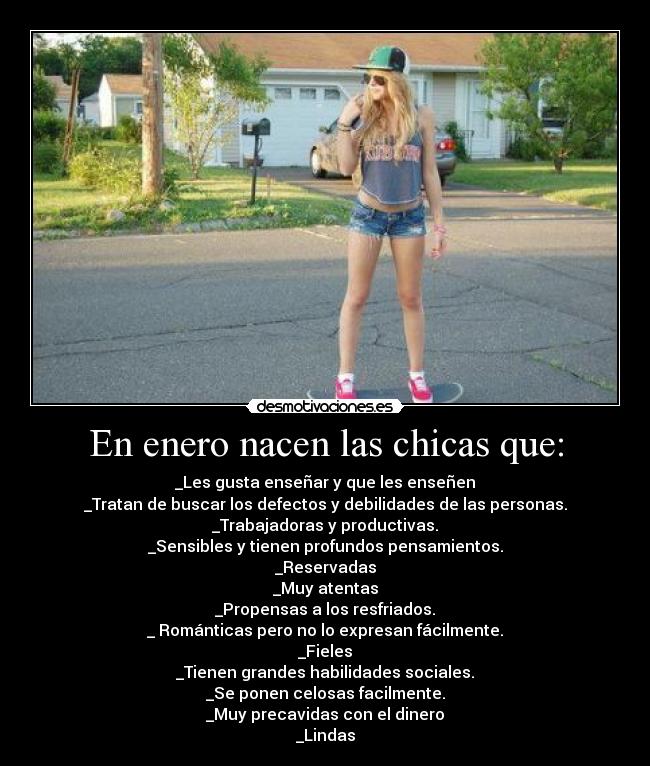 En enero nacen las chicas que: - _Les gusta enseñar y que les enseñen
_Tratan de buscar los defectos y debilidades de las personas.
_Trabajadoras y productivas.
_Sensibles y tienen profundos pensamientos.
_Reservadas
_Muy atentas
_Propensas a los resfriados.
_ Románticas pero no lo expresan fácilmente.
_Fieles
_Tienen grandes habilidades sociales.
_Se ponen celosas facilmente.
_Muy precavidas con el dinero
_Lindas