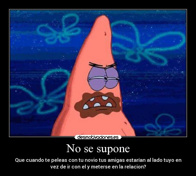 No se supone - Que cuando te peleas con tu novio tus amigas estarían al lado tuyo en
vez de ir con el y meterse en la relacion?