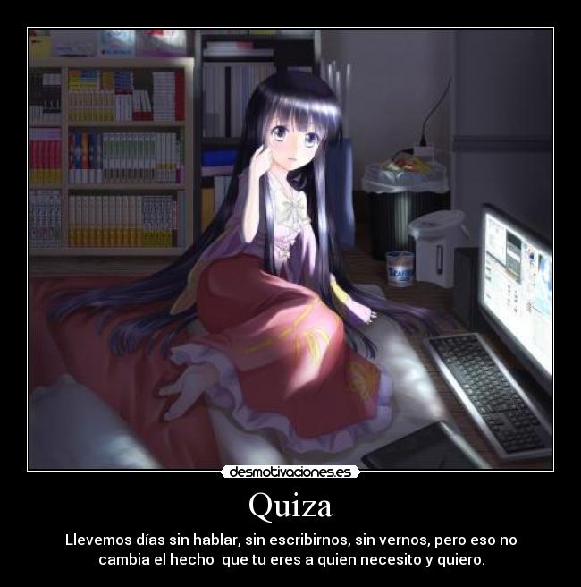Quiza - Llevemos días sin hablar, sin escribirnos, sin vernos, pero eso no
cambia el hecho  que tu eres a quien necesito y quiero.