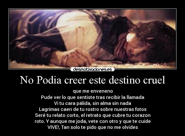 No Podia creer este destino cruel - que me enveneno
Pude ver lo que sentiste tras recibir la llamada
Vi tu cara pálida, sin alma sin nada
Lagrimas caen de tu rostro sobre nuestras fotos
Seré tu relato corto, el retrato que cubre tu corazon
roto. Y aunque me joda, vete con otro y que te cuide
VIVE!, Tan solo te pido que no me olvides