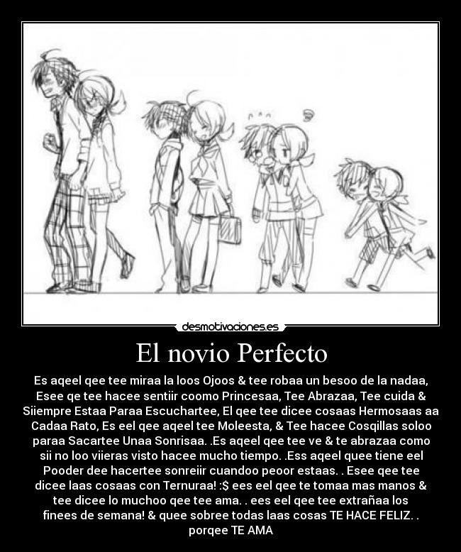 El novio Perfecto - Es aqeel qee tee miraa la loos Ojoos & tee robaa un besoo de la nadaa,
Esee qe tee hacee sentiir coomo Princesaa, Tee Abrazaa, Tee cuida &
Siiempre Estaa Paraa Escuchartee, El qee tee dicee cosaas Hermosaas aa
Cadaa Rato, Es eel qee aqeel tee Moleesta, & Tee hacee Cosqillas soloo
paraa Sacartee Unaa Sonrisaa. .Es aqeel qee tee ve & te abrazaa como
sii no loo viieras visto hacee mucho tiempo. .Ess aqeel quee tiene eel
Pooder dee hacertee sonreiir cuandoo peoor estaas. . Esee qee tee
dicee laas cosaas con Ternuraa! :$ ees eel qee te tomaa mas manos &
tee dicee lo muchoo qee tee ama. . ees eel qee tee extrañaa los
finees de semana! & quee sobree todas laas cosas TE HACE FELIZ. .
porqee TE AMA