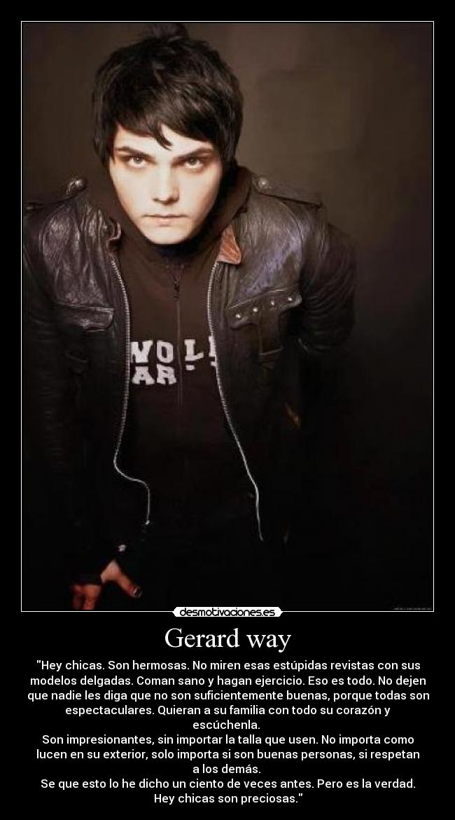 Gerard way - Hey chicas. Son hermosas. No miren esas estúpidas revistas con sus
modelos delgadas. Coman sano y hagan ejercicio. Eso es todo. No dejen
que nadie les diga que no son suficientemente buenas, porque todas son
espectaculares. Quieran a su familia con todo su corazón y
escúchenla.
Son impresionantes, sin importar la talla que usen. No importa como
lucen en su exterior, solo importa si son buenas personas, si respetan
a los demás.
Se que esto lo he dicho un ciento de veces antes. Pero es la verdad.
Hey chicas son preciosas.