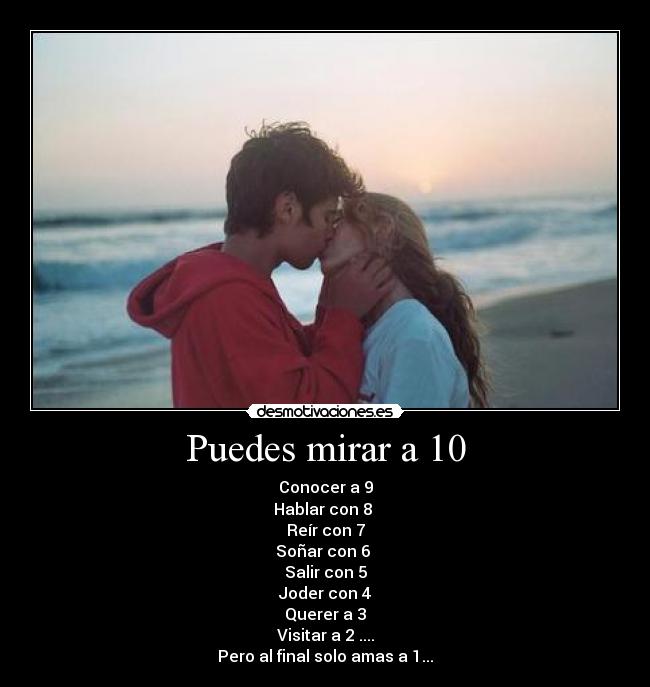 Puedes mirar a 10 - Conocer a 9
Hablar con 8
Reír con 7
Soñar con 6
Salir con 5
Joder con 4
Querer a 3
Visitar a 2 ....
Pero al final solo amas a 1...
