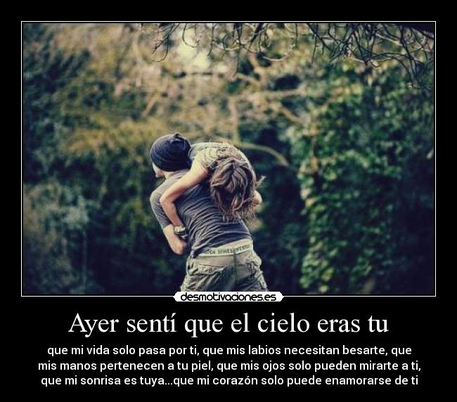 Ayer sentí que el cielo eras tu - que mi vida solo pasa por ti, que mis labios necesitan besarte, que
mis manos pertenecen a tu piel, que mis ojos solo pueden mirarte a ti,
que mi sonrisa es tuya...que mi corazón solo puede enamorarse de ti