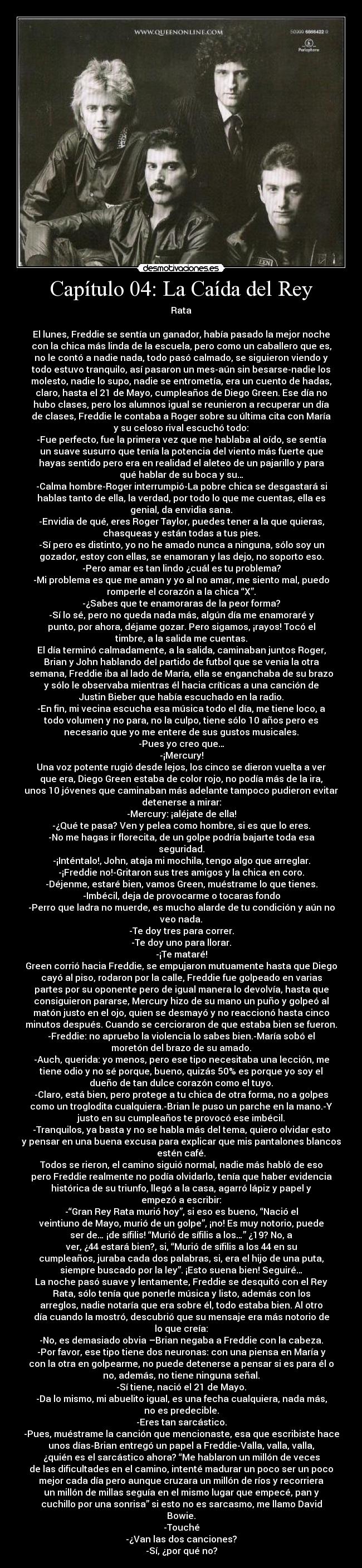 Capítulo 04: La Caída del Rey - Rata

El lunes, Freddie se sentía un ganador, había pasado la mejor noche
con la chica más linda de la escuela, pero como un caballero que es,
no le contó a nadie nada, todo pasó calmado, se siguieron viendo y
todo estuvo tranquilo, así pasaron un mes-aún sin besarse-nadie los
molesto, nadie lo supo, nadie se entrometía, era un cuento de hadas,
claro, hasta el 21 de Mayo, cumpleaños de Diego Green. Ese día no
hubo clases, pero los alumnos igual se reunieron a recuperar un día
de clases, Freddie le contaba a Roger sobre su última cita con María
y su celoso rival escuchó todo:
-Fue perfecto, fue la primera vez que me hablaba al oído, se sentía
un suave susurro que tenía la potencia del viento más fuerte que
hayas sentido pero era en realidad el aleteo de un pajarillo y para
qué hablar de su boca y su…
-Calma hombre-Roger interrumpió-La pobre chica se desgastará si
hablas tanto de ella, la verdad, por todo lo que me cuentas, ella es
genial, da envidia sana.
-Envidia de qué, eres Roger Taylor, puedes tener a la que quieras,
chasqueas y están todas a tus pies.
-Sí pero es distinto, yo no he amado nunca a ninguna, sólo soy un
gozador, estoy con ellas, se enamoran y las dejo, no soporto eso.
-Pero amar es tan lindo ¿cuál es tu problema?
-Mi problema es que me aman y yo al no amar, me siento mal, puedo
romperle el corazón a la chica “X”.
-¿Sabes que te enamoraras de la peor forma?
-Sí lo sé, pero no queda nada más, algún día me enamoraré y
punto, por ahora, déjame gozar. Pero sigamos, ¡rayos! Tocó el
timbre, a la salida me cuentas.
El día terminó calmadamente, a la salida, caminaban juntos Roger,
Brian y John hablando del partido de futbol que se venia la otra
semana, Freddie iba al lado de María, ella se enganchaba de su brazo
y sólo le observaba mientras él hacia críticas a una canción de
Justin Bieber que había escuchado en la radio.
-En fin, mi vecina escucha esa música todo el día, me tiene loco, a
todo volumen y no para, no la culpo, tiene sólo 10 años pero es
necesario que yo me entere de sus gustos musicales.
-Pues yo creo que…
-¡Mercury!
Una voz potente rugió desde lejos, los cinco se dieron vuelta a ver
que era, Diego Green estaba de color rojo, no podía más de la ira,
unos 10 jóvenes que caminaban más adelante tampoco pudieron evitar
detenerse a mirar:
-Mercury: ¡aléjate de ella!
-¿Qué te pasa? Ven y pelea como hombre, si es que lo eres.
-No me hagas ir florecita, de un golpe podría bajarte toda esa
seguridad.
-¡Inténtalo!, John, ataja mi mochila, tengo algo que arreglar.
-¡Freddie no!-Gritaron sus tres amigos y la chica en coro.
-Déjenme, estaré bien, vamos Green, muéstrame lo que tienes.
-Imbécil, deja de provocarme o tocaras fondo
-Perro que ladra no muerde, es mucho alarde de tu condición y aún no
veo nada.
-Te doy tres para correr.
-Te doy uno para llorar.
-¡Te mataré!
Green corrió hacia Freddie, se empujaron mutuamente hasta que Diego
cayó al piso, rodaron por la calle, Freddie fue golpeado en varias
partes por su oponente pero de igual manera lo devolvía, hasta que
consiguieron pararse, Mercury hizo de su mano un puño y golpeó al
matón justo en el ojo, quien se desmayó y no reaccionó hasta cinco
minutos después. Cuando se cercioraron de que estaba bien se fueron.
-Freddie: no apruebo la violencia lo sabes bien.-María sobó el
moretón del brazo de su amado.
-Auch, querida: yo menos, pero ese tipo necesitaba una lección, me
tiene odio y no sé porque, bueno, quizás 50% es porque yo soy el
dueño de tan dulce corazón como el tuyo.
-Claro, está bien, pero protege a tu chica de otra forma, no a golpes
como un troglodita cualquiera.-Brian le puso un parche en la mano.-Y
justo en su cumpleaños te provocó ese imbécil.
-Tranquilos, ya basta y no se habla más del tema, quiero olvidar esto
y pensar en una buena excusa para explicar que mis pantalones blancos
estén café.
Todos se rieron, el camino siguió normal, nadie más habló de eso
pero Freddie realmente no podía olvidarlo, tenía que haber evidencia
histórica de su triunfo, llegó a la casa, agarró lápiz y papel y
empezó a escribir:
-“Gran Rey Rata murió hoy”, si eso es bueno, “Nació el
veintiuno de Mayo, murió de un golpe”, ¡no! Es muy notorio, puede
ser de… ¡de sífilis! “Murió de sífilis a los…” ¿19? No, a
ver, ¿44 estará bien?, si, “Murió de sífilis a los 44 en su
cumpleaños, juraba cada dos palabras, si, era el hijo de una puta,
siempre buscado por la ley”. ¡Esto suena bien! Seguiré…
La noche pasó suave y lentamente, Freddie se desquitó con el Rey
Rata, sólo tenía que ponerle música y listo, además con los
arreglos, nadie notaría que era sobre él, todo estaba bien. Al otro
día cuando la mostró, descubrió que su mensaje era más notorio de
lo que creía:
-No, es demasiado obvia –Brian negaba a Freddie con la cabeza.
-Por favor, ese tipo tiene dos neuronas: con una piensa en María y
con la otra en golpearme, no puede detenerse a pensar si es para él o
no, además, no tiene ninguna señal.
-Sí tiene, nació el 21 de Mayo.
-Da lo mismo, mi abuelito igual, es una fecha cualquiera, nada más,
no es predecible.
-Eres tan sarcástico.
-Pues, muéstrame la canción que mencionaste, esa que escribiste hace
unos días-Brian entregó un papel a Freddie-Valla, valla, valla,
¿quién es el sarcástico ahora? “Me hablaron un millón de veces
de las dificultades en el camino, intenté madurar un poco ser un poco
mejor cada día pero aunque cruzara un millón de ríos y recorriera
un millón de millas seguía en el mismo lugar que empecé, pan y
cuchillo por una sonrisa” si esto no es sarcasmo, me llamo David
Bowie.
-Touché
-¿Van las dos canciones?
-Sí, ¿por qué no?