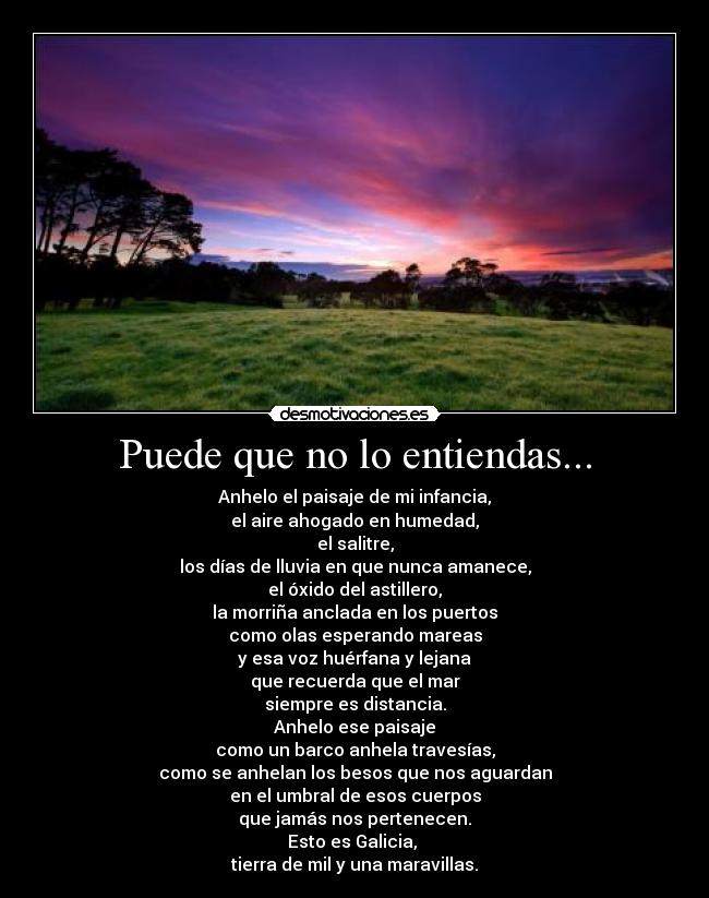 Puede que no lo entiendas... - Anhelo el paisaje de mi infancia,
el aire ahogado en humedad,
el salitre,
los días de lluvia en que nunca amanece,
el óxido del astillero,
la morriña anclada en los puertos
como olas esperando mareas
y esa voz huérfana y lejana
que recuerda que el mar
siempre es distancia.
Anhelo ese paisaje
como un barco anhela travesías,
como se anhelan los besos que nos aguardan
en el umbral de esos cuerpos
que jamás nos pertenecen.
Esto es Galicia, 
tierra de mil y una maravillas.