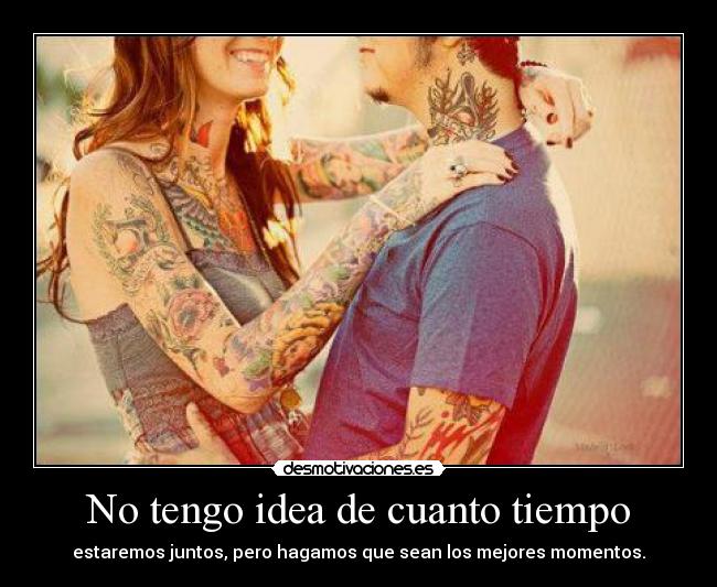 No tengo idea de cuanto tiempo - estaremos juntos, pero hagamos que sean los mejores momentos.