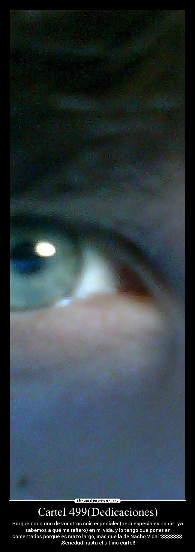 Cartel 499(Dedicaciones) - Porque cada uno de vosotros sois especiales(pero especiales no de...ya
sabemos a qué me refiero) en mi vida, y lo tengo que poner en
comentarios porque es mazo largo, más que la de Nacho Vidal :$$$$$$$
¡Seriedad hasta el último cartel!