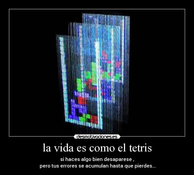la vida es como el tetris - si haces algo bien desaparese ,
pero tus errores se acumulan hasta que pierdes...