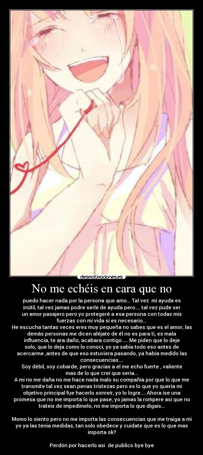 No me echéis en cara que no - puedo hacer nada por la persona que amo... Tal vez mi ayuda es
inútil, tal vez jamas podre serle de ayuda pero.... tal vez pude ser
un amor pasajero pero yo protegeré a esa persona con todas mis
fuerzas con mi vida si es necesario...
He escucha tantas veces eres muy pequeña no sabes que es el amor, las
demás personas me dicen aléjate de él no es para ti, es mala
influencia, te ara daño, acabara contigo .... Me piden que lo deje
solo, que lo deja como lo conocí, yo ya sabia todo eso antes de
acercarme ,antes de que eso estuviera pasando, ya había medido las
consecuencias....
Soy débil, soy cobarde, pero gracias a el me echo fuerte , valiente
mas de lo que creí que seria...
A mi no me daña no me hace nada malo su compañía por que lo que me
transmite tal vez sean penas tristezas pero es lo que yo quería mi
objetivo principal fue hacerlo sonreír, yo lo logre.... Ahora ise una
promesa que no me importa lo que pase, yo jamas la rompere asi que no
trateis de impedimelo, no me importa lo que digais...
Momo lo siento pero no me importa las consecuencias que me traiga a mi
yo ya las tenia medidas, tan solo obedece y cuidate que es lo que mas
importa ok?
Perdón por hacerlo asi de publico bye bye