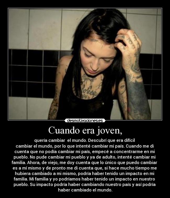 Cuando era joven, - quería cambiar  el mundo. Descubrí que era difícil 
cambiar el mundo, por lo que intenté cambiar mi país. Cuando me di 
cuenta que no podía cambiar mi país, empecé a concentrarme en mi 
pueblo. No pude cambiar mi pueblo y ya de adulto, intenté cambiar mi 
familia. Ahora, de viejo, me doy cuenta que lo único que puedo cambiar 
es a mí mismo y de pronto me di cuenta que, si hace mucho tiempo me 
hubiera cambiado a mi mismo, podría haber tenido un impacto en mi 
familia. Mi familia y yo podríamos haber tenido un impacto en nuestro 
pueblo. Su impacto podría haber cambiando nuestro país y así podría 
haber cambiado el mundo.