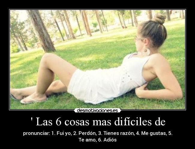  Las 6 cosas mas difíciles de - pronunciar: 1. Fui yo, 2. Perdón, 3. Tienes razón, 4. Me gustas, 5. Te amo, 6. Adiós