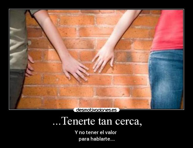 ...Tenerte tan cerca, - Y no tener el valor
para hablarte....