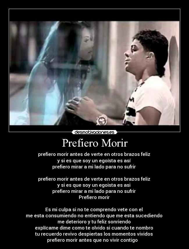 Prefiero Morir - prefiero morir antes de verte en otros brazos feliz 
y si es que soy un egoísta es así 
prefiero mirar a mi lado para no sufrir 

prefiero morir antes de verte en otros brazos feliz 
y si es que soy un egoista es asi 
prefiero mirar a mi lado para no sufrir 
Prefiero morir 

Es mi culpa si no te comprendo vete con el 
me esta consumiendo no entiendo que me esta sucediendo 
me deterioro y tu feliz sonriendo 
explícame dime como te olvido si cuando te nombro 
tu recuerdo revivo despiertas los momentos vividos 
prefiero morir antes que no vivir contigo ♫♫♫♫