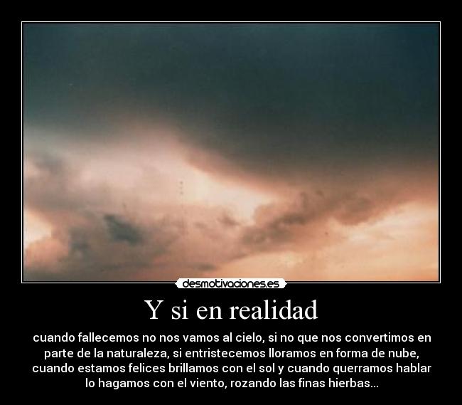 Y si en realidad - cuando fallecemos no nos vamos al cielo, si no que nos convertimos en
parte de la naturaleza, si entristecemos lloramos en forma de nube,
cuando estamos felices brillamos con el sol y cuando querramos hablar
lo hagamos con el viento, rozando las finas hierbas...