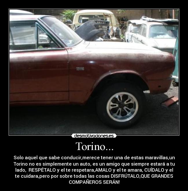 Torino... - Solo aquel que sabe conducir,merece tener una de estas maravillas,un
Torino no es simplemente un auto, es un amigo que siempre estará a tu
lado,  RESPÉTALO y el te respetara,AMALO y el te amara, CUÍDALO y el
te cuidara,pero por sobre todas las cosas DISFRÚTALO,QUE GRANDES
COMPAÑEROS SERÁN!