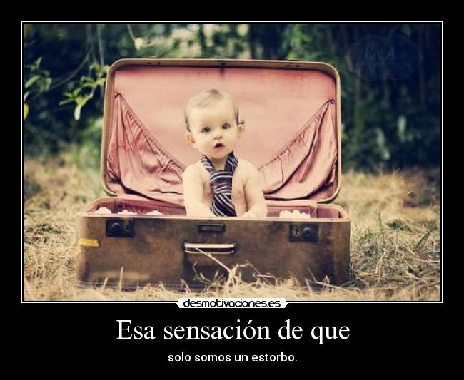 Esa sensación de que - solo somos un estorbo.