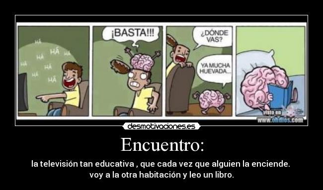 Encuentro: - la televisión tan educativa , que cada vez que alguien la enciende.
voy a la otra habitación y leo un libro.