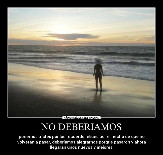 NO DEBERIAMOS - ponernos tristes por los recuerdo felices por el hecho de que no
volverán a pasar, deberíamos alegrarnos porque pasaron y ahora
llegaran unos nuevos y mejores.
