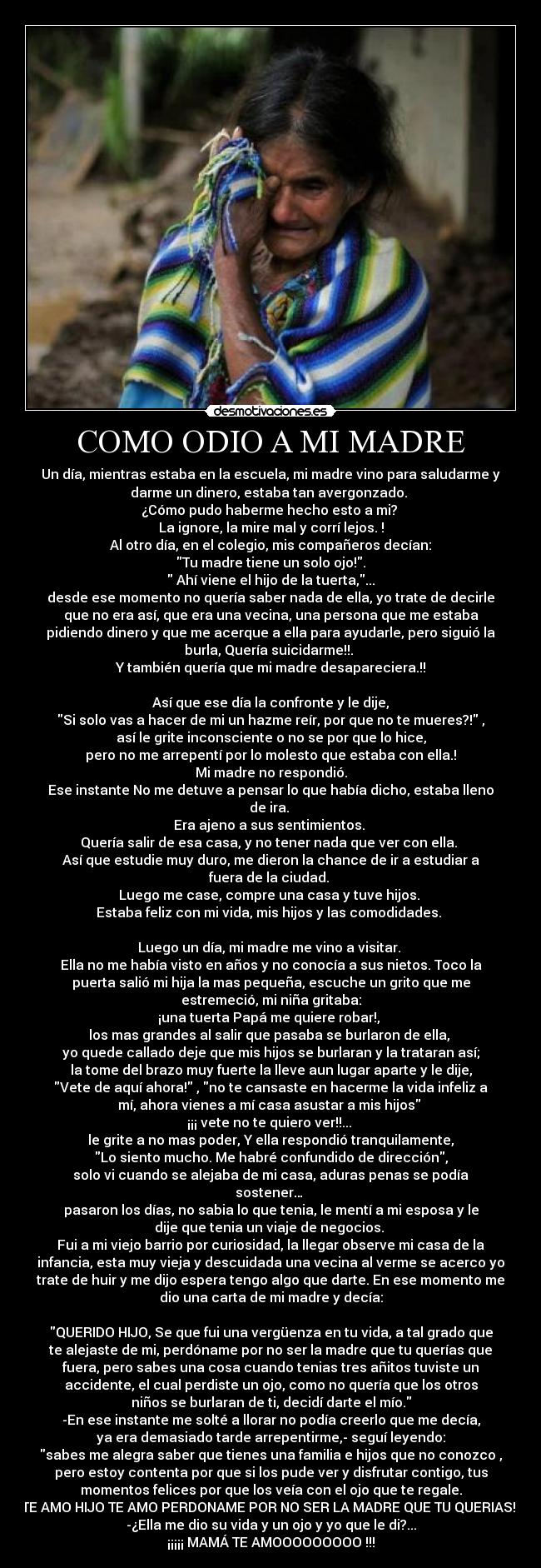 COMO ODIO A MI MADRE - Un día, mientras estaba en la escuela, mi madre vino para saludarme y
darme un dinero, estaba tan avergonzado.
¿Cómo pudo haberme hecho esto a mi?
La ignore, la mire mal y corrí lejos. !
Al otro día, en el colegio, mis compañeros decían:
Tu madre tiene un solo ojo!.
Ahí viene el hijo de la tuerta,...
desde ese momento no quería saber nada de ella, yo trate de decirle
que no era así, que era una vecina, una persona que me estaba
pidiendo dinero y que me acerque a ella para ayudarle, pero siguió la
burla, Quería suicidarme!!.
Y también quería que mi madre desapareciera.!!
Así que ese día la confronte y le dije,
Si solo vas a hacer de mi un hazme reír, por que no te mueres?! ,
así le grite inconsciente o no se por que lo hice,
pero no me arrepentí por lo molesto que estaba con ella.!
Mi madre no respondió.
Ese instante No me detuve a pensar lo que había dicho, estaba lleno
de ira.
Era ajeno a sus sentimientos.
Quería salir de esa casa, y no tener nada que ver con ella.
Así que estudie muy duro, me dieron la chance de ir a estudiar a
fuera de la ciudad.
Luego me case, compre una casa y tuve hijos.
Estaba feliz con mi vida, mis hijos y las comodidades.
Luego un día, mi madre me vino a visitar.
Ella no me había visto en años y no conocía a sus nietos. Toco la
puerta salió mi hija la mas pequeña, escuche un grito que me
estremeció, mi niña gritaba:
¡una tuerta Papá me quiere robar!,
los mas grandes al salir que pasaba se burlaron de ella,
yo quede callado deje que mis hijos se burlaran y la trataran así;
la tome del brazo muy fuerte la lleve aun lugar aparte y le dije,
Vete de aquí ahora! , no te cansaste en hacerme la vida infeliz a
mí, ahora vienes a mí casa asustar a mis hijos
¡¡¡ vete no te quiero ver!!...
le grite a no mas poder, Y ella respondió tranquilamente,
Lo siento mucho. Me habré confundido de dirección,
solo vi cuando se alejaba de mi casa, aduras penas se podía
sostener…
pasaron los días, no sabia lo que tenia, le mentí a mi esposa y le
dije que tenia un viaje de negocios.
Fui a mi viejo barrio por curiosidad, la llegar observe mi casa de la
infancia, esta muy vieja y descuidada una vecina al verme se acerco yo
trate de huir y me dijo espera tengo algo que darte. En ese momento me
dio una carta de mi madre y decía:
QUERIDO HIJO, Se que fui una vergüenza en tu vida, a tal grado que
te alejaste de mi, perdóname por no ser la madre que tu querías que
fuera, pero sabes una cosa cuando tenias tres añitos tuviste un
accidente, el cual perdiste un ojo, como no quería que los otros
niños se burlaran de ti, decidí darte el mío.
-En ese instante me solté a llorar no podía creerlo que me decía,
ya era demasiado tarde arrepentirme,- seguí leyendo:
sabes me alegra saber que tienes una familia e hijos que no conozco ,
pero estoy contenta por que si los pude ver y disfrutar contigo, tus
momentos felices por que los veía con el ojo que te regale.
¡TE AMO HIJO TE AMO PERDONAME POR NO SER LA MADRE QUE TU QUERIAS!
-¿Ella me dio su vida y un ojo y yo que le di?...
¡¡¡¡¡ MAMÁ TE AMOOOOOOOOO !!!