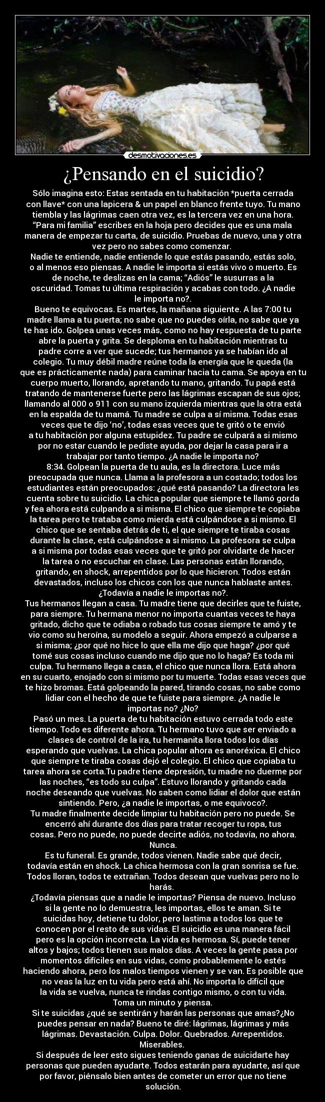 ¿Pensando en el suicidio? - Sólo imagina esto: Estas sentada en tu habitación *puerta cerrada
con llave* con una lapicera & un papel en blanco frente tuyo. Tu mano
tiembla y las lágrimas caen otra vez, es la tercera vez en una hora.
“Para mi familia” escribes en la hoja pero decides que es una mala
manera de empezar tu carta, de suicidio. Pruebas de nuevo, una y otra
vez pero no sabes como comenzar. 
Nadie te entiende, nadie entiende lo que estás pasando, estás solo,
o al menos eso piensas. A nadie le importa si estás vivo o muerto. Es
de noche, te deslizas en la cama; “Adiós” le susurras a la
oscuridad. Tomas tu última respiración y acabas con todo. ¿A nadie
le importa no?.
Bueno te equivocas. Es martes, la mañana siguiente. A las 7:00 tu
madre llama a tu puerta; no sabe que no puedes oírla, no sabe que ya
te has ido. Golpea unas veces más, como no hay respuesta de tu parte
abre la puerta y grita. Se desploma en tu habitación mientras tu
padre corre a ver que sucede; tus hermanos ya se habían ido al
colegio. Tu muy débil madre reúne toda la energía que le queda (la
que es prácticamente nada) para caminar hacia tu cama. Se apoya en tu
cuerpo muerto, llorando, apretando tu mano, gritando. Tu papá está
tratando de mantenerse fuerte pero las lágrimas escapan de sus ojos;
llamando al 000 o 911 con su mano izquierda mientras que la otra está
en la espalda de tu mamá. Tu madre se culpa a sí misma. Todas esas
veces que te dijo ‘no’, todas esas veces que te gritó o te envió
a tu habitación por alguna estupidez. Tu padre se culpará a si mismo
por no estar cuando le pediste ayuda, por dejar la casa para ir a
trabajar por tanto tiempo. ¿A nadie le importa no?
8:34. Golpean la puerta de tu aula, es la directora. Luce más
preocupada que nunca. Llama a la profesora a un costado; todos los
estudiantes están preocupados: ¿qué está pasando? La directora les
cuenta sobre tu suicidio. La chica popular que siempre te llamó gorda
y fea ahora está culpando a si misma. El chico que siempre te copiaba
la tarea pero te trataba como mierda está culpándose a si mismo. El
chico que se sentaba detrás de ti, el que siempre te tiraba cosas
durante la clase, está culpándose a si mismo. La profesora se culpa
a si misma por todas esas veces que te gritó por olvidarte de hacer
la tarea o no escuchar en clase. Las personas están llorando,
gritando, en shock, arrepentidos por lo que hicieron. Todos están
devastados, incluso los chicos con los que nunca hablaste antes.
¿Todavía a nadie le importas no?.
Tus hermanos llegan a casa. Tu madre tiene que decirles que te fuiste,
para siempre. Tu hermana menor no importa cuantas veces te haya
gritado, dicho que te odiaba o robado tus cosas siempre te amó y te
vio como su heroína, su modelo a seguir. Ahora empezó a culparse a
si misma; ¿por qué no hice lo que ella me dijo que haga? ¿por qué
tomé sus cosas incluso cuando me dijo que no lo haga? Es toda mi
culpa. Tu hermano llega a casa, el chico que nunca llora. Está ahora
en su cuarto, enojado con si mismo por tu muerte. Todas esas veces que
te hizo bromas. Está golpeando la pared, tirando cosas, no sabe como
lidiar con el hecho de que te fuiste para siempre. ¿A nadie le
importas no? ¿No?
Pasó un mes. La puerta de tu habitación estuvo cerrada todo este
tiempo. Todo es diferente ahora. Tu hermano tuvo que ser enviado a
clases de control de la ira, tu hermanita llora todos los días
esperando que vuelvas. La chica popular ahora es anoréxica. El chico
que siempre te tiraba cosas dejó el colegio. El chico que copiaba tu
tarea ahora se corta.Tu padre tiene depresión, tu madre no duerme por
las noches, “es todo su culpa”. Estuvo llorando y gritando cada
noche deseando que vuelvas. No saben como lidiar el dolor que están
sintiendo. Pero, ¿a nadie le importas, o me equivoco?.
Tu madre finalmente decide limpiar tu habitación pero no puede. Se
encerró ahí durante dos días para tratar recoger tu ropa, tus
cosas. Pero no puede, no puede decirte adiós, no todavía, no ahora.
Nunca.
Es tu funeral. Es grande, todos vienen. Nadie sabe qué decir,
todavía están en shock. La chica hermosa con la gran sonrisa se fue.
Todos lloran, todos te extrañan. Todos desean que vuelvas pero no lo
harás. 
¿Todavía piensas que a nadie le importas? Piensa de nuevo. Incluso
si la gente no lo demuestra, les importas, ellos te aman. Si te
suicidas hoy, detiene tu dolor, pero lastima a todos los que te
conocen por el resto de sus vidas. El suicidio es una manera fácil
pero es la opción incorrecta. La vida es hermosa. Sí, puede tener
altos y bajos; todos tienen sus malos días. A veces la gente pasa por
momentos difíciles en sus vidas, como probablemente lo estés
haciendo ahora, pero los malos tiempos vienen y se van. Es posible que
no veas la luz en tu vida pero está ahí. No importa lo difícil que
la vida se vuelva, nunca te rindas contigo mismo, o con tu vida.
Toma un minuto y piensa.
Si te suicidas ¿qué se sentirán y harán las personas que amas?¿No
puedes pensar en nada? Bueno te diré: lágrimas, lágrimas y más
lágrimas. Devastación. Culpa. Dolor. Quebrados. Arrepentidos.
Miserables. 
Si después de leer esto sigues teniendo ganas de suicidarte hay
personas que pueden ayudarte. Todos estarán para ayudarte, así que
por favor, piénsalo bien antes de cometer un error que no tiene
solución.