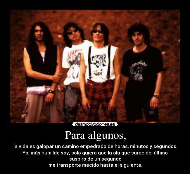 Para algunos, - la vida es galopar un camino empedrado de horas, minutos y segundos.
Yo, más humilde soy, solo quiero que la ola que surge del último
suspiro de un segundo
me transporte mecido hasta el siguiente.