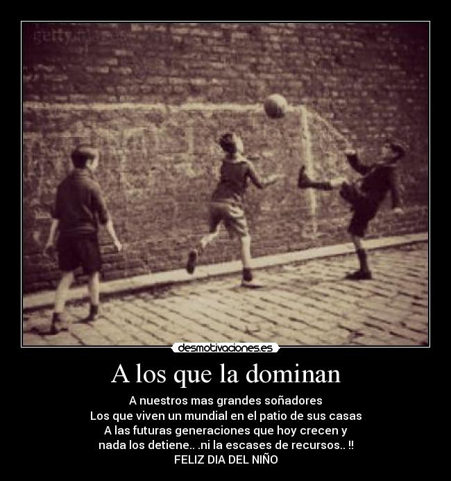 A los que la dominan - A nuestros mas grandes soñadores
Los que viven un mundial en el patio de sus casas
A las futuras generaciones que hoy crecen y
nada los detiene.. .ni la escases de recursos.. !!
FELIZ DIA DEL NIÑO