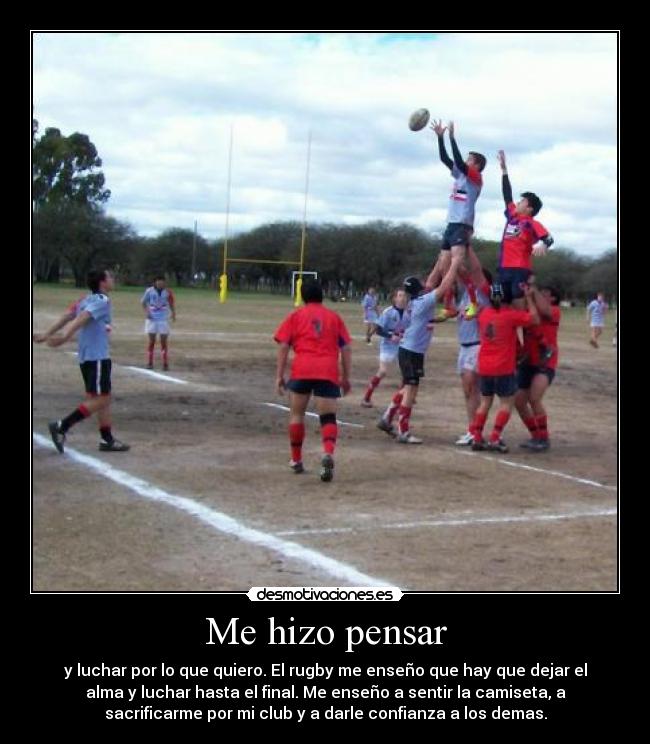 Me hizo pensar - y luchar por lo que quiero. El rugby me enseño que hay que dejar el
alma y luchar hasta el final. Me enseño a sentir la camiseta, a
sacrificarme por mi club y a darle confianza a los demas.