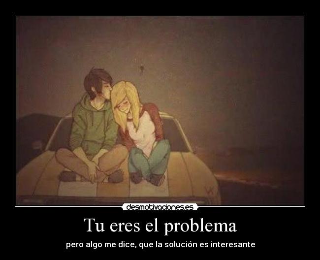 Tu eres el problema - pero algo me dice, que la solución es interesante