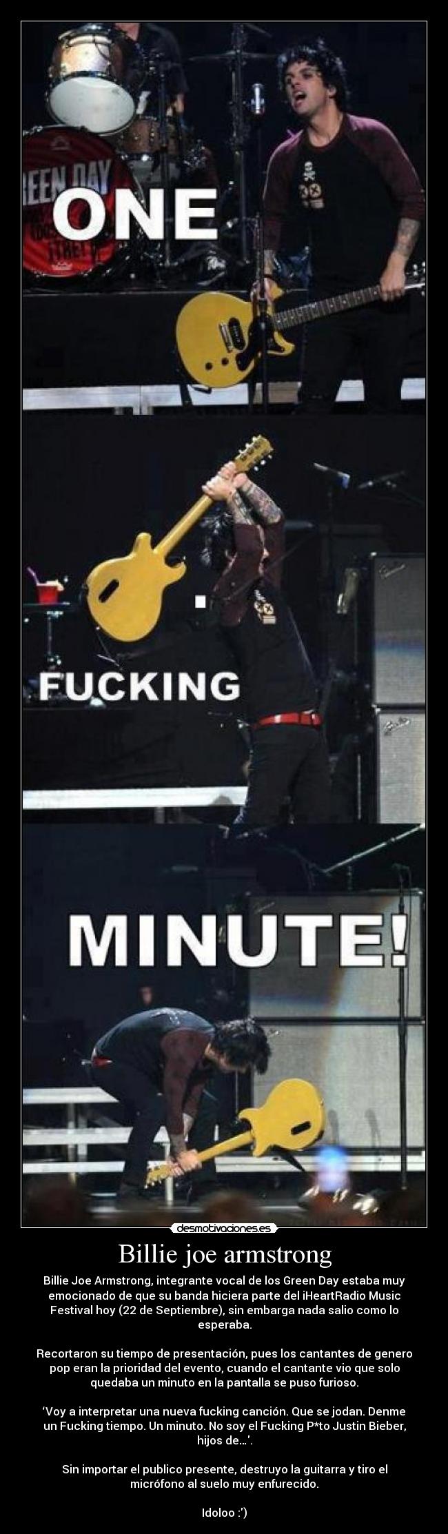 Billie joe armstrong - Billie Joe Armstrong, integrante vocal de los Green Day estaba muy
emocionado de que su banda hiciera parte del iHeartRadio Music
Festival hoy (22 de Septiembre), sin embarga nada salio como lo
esperaba.
Recortaron su tiempo de presentación, pues los cantantes de genero
pop eran la prioridad del evento, cuando el cantante vio que solo
quedaba un minuto en la pantalla se puso furioso.
‘Voy a interpretar una nueva fucking canción. Que se jodan. Denme
un Fucking tiempo. Un minuto. No soy el Fucking P*to Justin Bieber,
hijos de….
Sin importar el publico presente, destruyo la guitarra y tiro el
micrófono al suelo muy enfurecido.
Idoloo :)