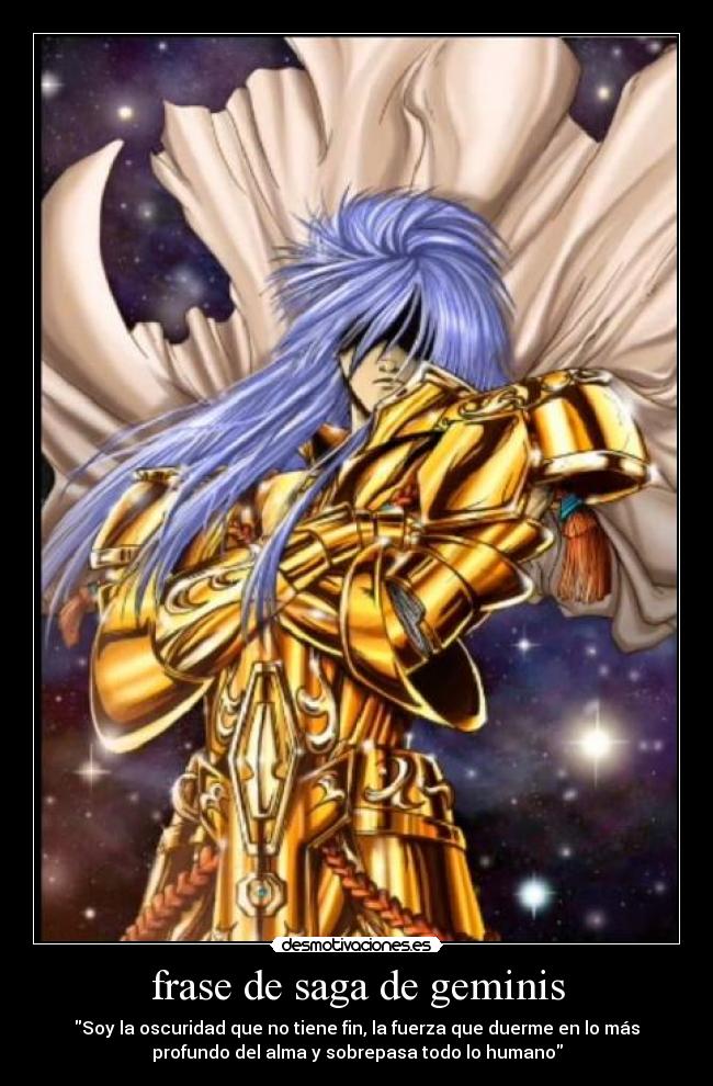 frase de saga de geminis - Soy la oscuridad que no tiene fin, la fuerza que duerme en lo más
profundo del alma y sobrepasa todo lo humano