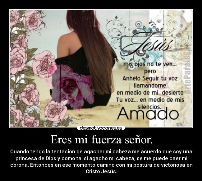 Eres mi fuerza señor. - Cuando tengo la tentación de agachar mi cabeza me acuerdo que soy una
princesa de Dios y como tal si agacho mi cabeza, se me puede caer mi
corona. Entonces en ese momento camino con mi postura de victoriosa en
Cristo Jesús.