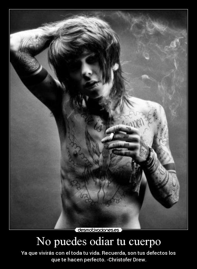 No puedes odiar tu cuerpo - Ya que vivirás con el toda tu vida. Recuerda, son tus defectos los
que te hacen perfecto. -Christofer Drew.